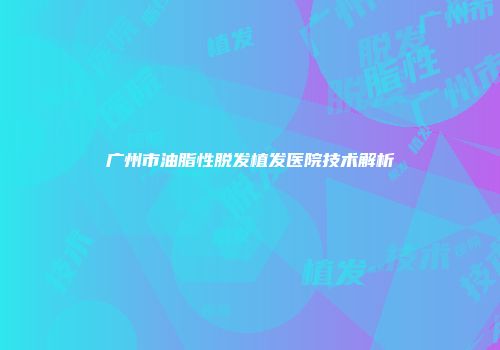 广州市油脂性脱发植发医院技术解析