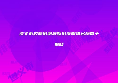 遵义市纹隐形眼线整形医院排名榜前十揭晓