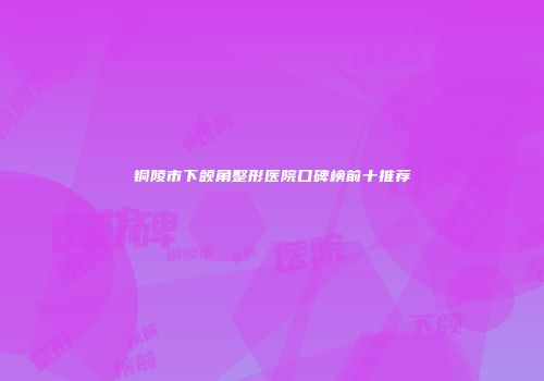 铜陵市下颌角整形医院口碑榜前十推荐