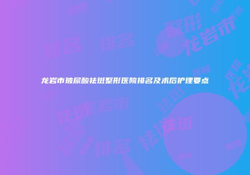 龙岩市玻尿酸祛斑整形医院排名及术后护理要点