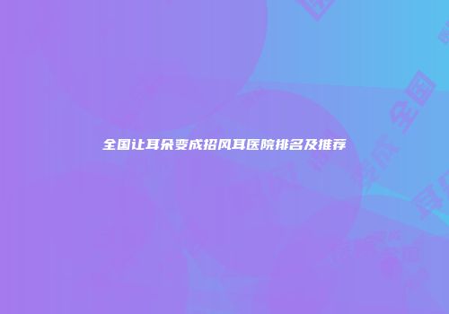 全国让耳朵变成招风耳医院排名及推荐