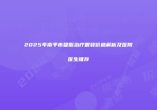 2025年南平市吸脂治疗眼袋价格解析及医院医生推荐