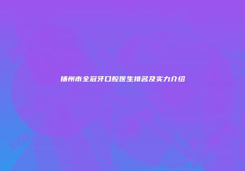 扬州市全冠牙口腔医生排名及实力介绍