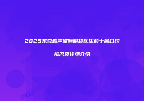 2025东莞超声波除眼袋医生前十名口碑排名及详细介绍