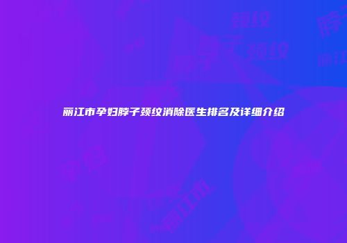 丽江市孕妇脖子颈纹消除医生排名及详细介绍