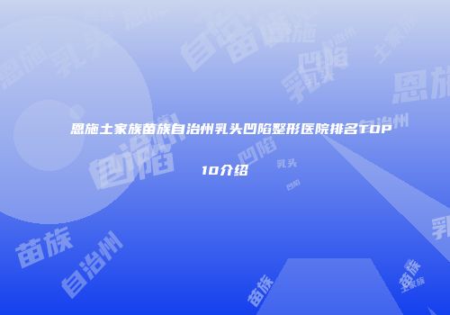 恩施土家族苗族自治州乳头凹陷整形医院排名TOP10介绍