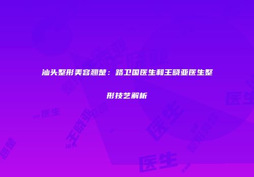 汕头整形美容翘楚:路卫国医生和王晓亚医生整形技艺解析