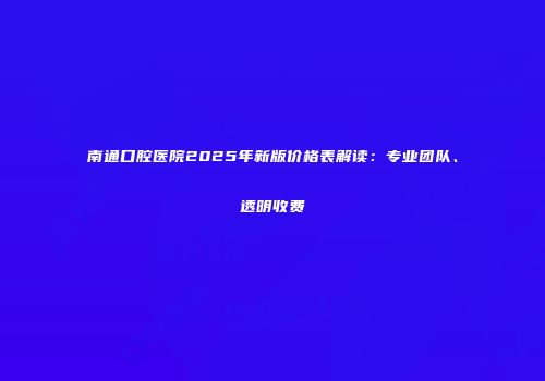 南通口腔医院2025年新版价格表解读：专业团队、透明收费