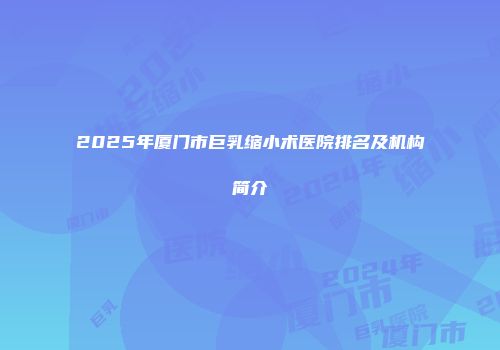 2025年厦门市巨乳缩小术医院排名及机构简介