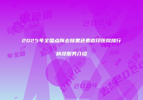 2025年全国点阵去除黑色素痘印医院排行榜及服务介绍