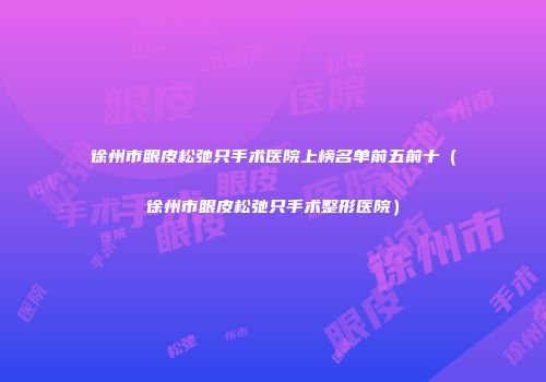 徐州市眼皮松弛只手术医院上榜名单前五前十（徐州市眼皮松弛只手术整形医院）