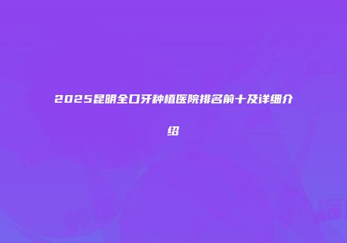 2025昆明全口牙种植医院排名前十及详细介绍