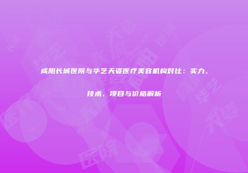 咸阳长城医院与华艺天姿医疗美容机构对比：实力、技术、项目与价格解析