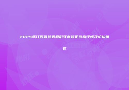 2025年江西省隐秀隐形牙套矫正价格行情及机构推荐