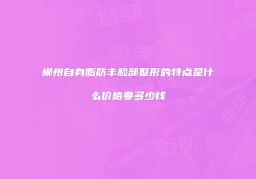 郴州自身脂肪丰脸部整形的特点是什么价格要多少钱