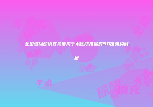 全国玻尿酸填充鼻唇沟手术医院排名前50佳机构解析