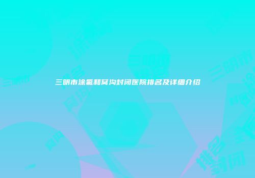 三明市涂氟和窝沟封闭医院排名及详细介绍