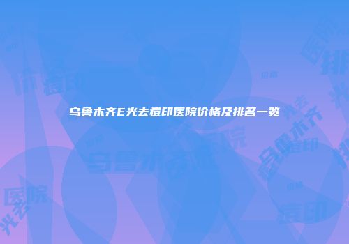 乌鲁木齐E光去痘印医院价格及排名一览