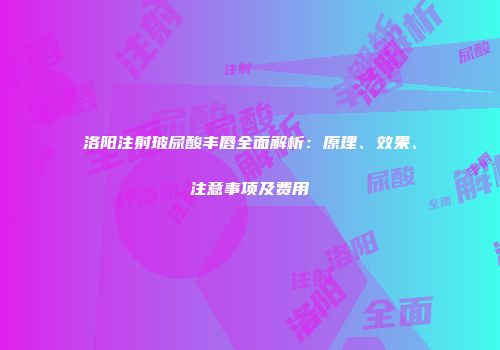 洛阳注射玻尿酸丰唇全面解析：原理、效果、注意事项及费用