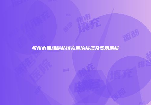 忻州市面部脂肪填充医院排名及费用解析