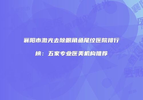 襄阳市激光去除眼角鱼尾纹医院排行榜：五家专业医美机构推荐