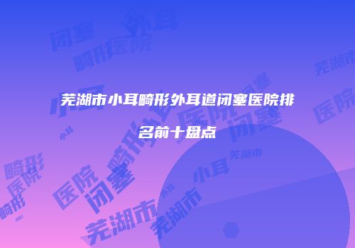 芜湖市小耳畸形外耳道闭塞医院排名前十盘点