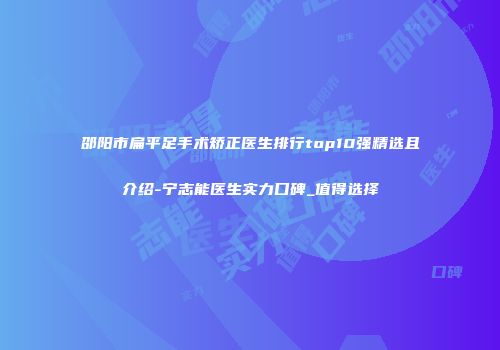 邵阳市扁平足手术矫正医生排行top10强精选且介绍-宁志能医生实力口碑_值得选择