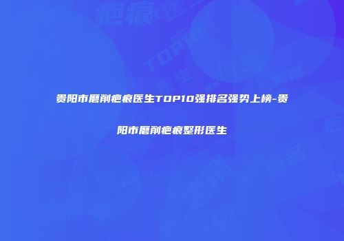 贵阳市磨削疤痕医生TOP10强排名强势上榜-贵阳市磨削疤痕整形医生