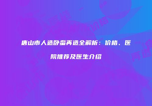 唐山市人造卧蚕再造全解析:价格、医院推荐及医生介绍