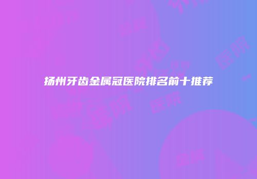 扬州牙齿金属冠医院排名前十推荐