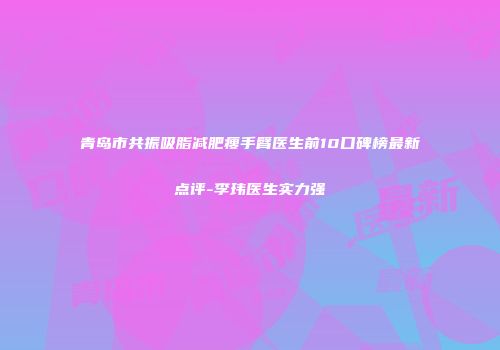 青岛市共振吸脂减肥瘦手臂医生前10口碑榜最新点评-李玮医生实力强