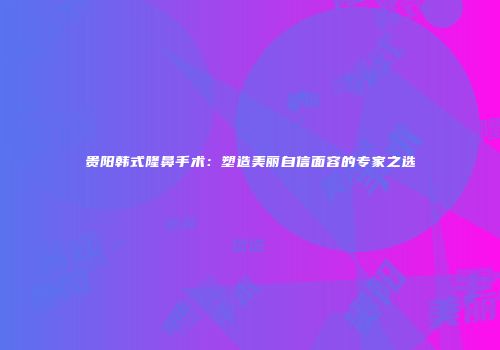 贵阳韩式隆鼻手术：塑造美丽自信面容的专家之选