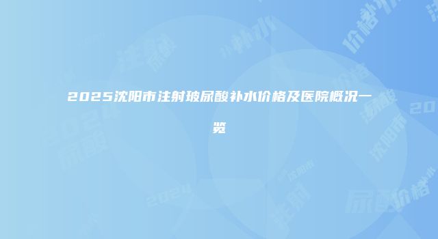 2025沈阳市注射玻尿酸补水价格及医院概况一览