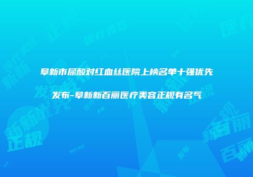 阜新市尿酸对红血丝医院上榜名单十强优先发布-阜新新百丽医疗美容正规有名气