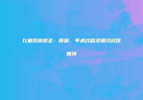 儿童反颌矫正:原因、手术过程及银川名医推荐