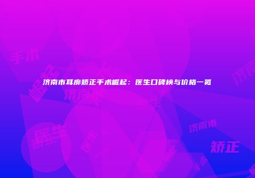 济南市耳廓矫正手术崛起：医生口碑榜与价格一览