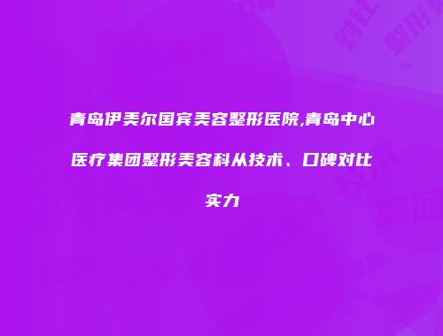 青岛伊美尔国宾美容整形医院,青岛中心医疗集团整形美容科从技术、口碑对比实力