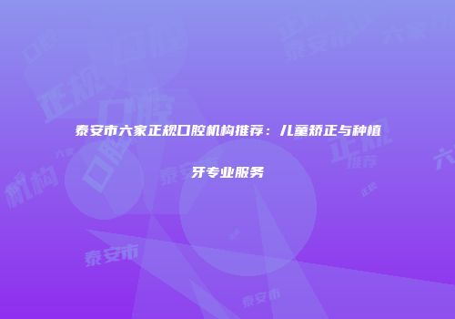 泰安市六家正规口腔机构推荐:儿童矫正与种植牙专业服务