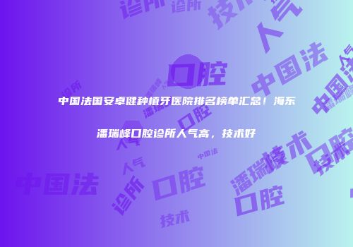 中国法国安卓健种植牙医院排名榜单汇总!海东潘瑞峰口腔诊所人气高,技术好