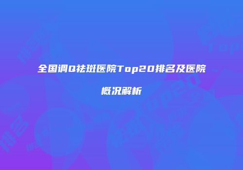 全国调Q祛斑医院Top20排名及医院概况解析