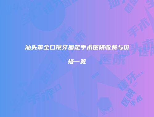 汕头市全口镶牙固定手术医院收费与价格一览
