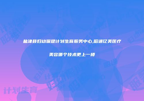 盐津县妇幼保健计划生育服务中心,昭通亿美医疗美容哪个技术更上一楼