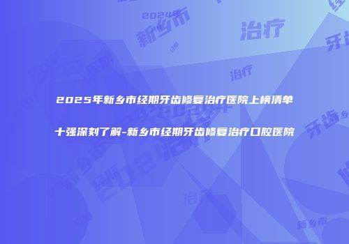 2025年新乡市经期牙齿修复治疗医院上榜清单十强深刻了解-新乡市经期牙齿修复治疗口腔医院