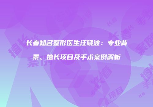 长春知名整形医生汪晓波:专业背景、擅长项目及手术案例解析