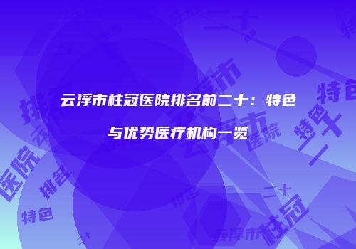 云浮市柱冠医院排名前二十:特色与优势医疗机构一览