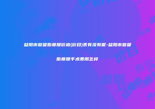 益阳市做吸脂瘦腿价格(价目)表有没有呢-益阳市做吸脂瘦腿手术费用怎样