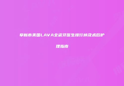 阜新市美国LAVA全瓷牙医生排行榜及术后护理指南