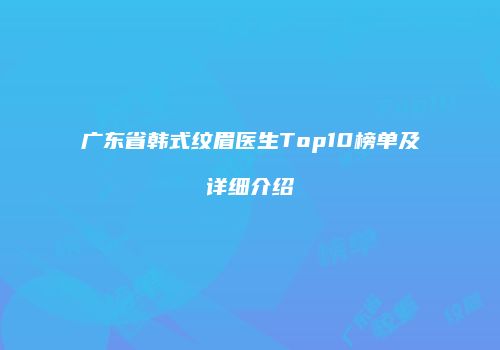 广东省韩式纹眉医生Top10榜单及详细介绍
