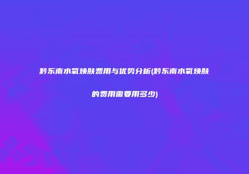 黔东南水氧焕肤费用与优势分析(黔东南水氧焕肤的费用需要用多少)