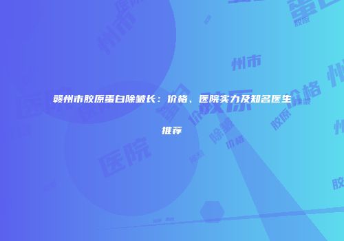 赣州市胶原蛋白除皱长：价格、医院实力及知名医生推荐